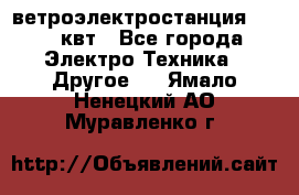 ветроэлектростанция 15-50 квт - Все города Электро-Техника » Другое   . Ямало-Ненецкий АО,Муравленко г.